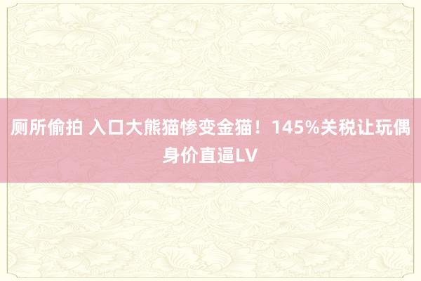 厕所偷拍 入口大熊猫惨变金猫！145%关税让玩偶身价直逼LV