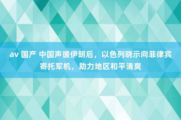 av 国产 中国声援伊朗后，以色列晓示向菲律宾寄托军机，助力地区和平清爽