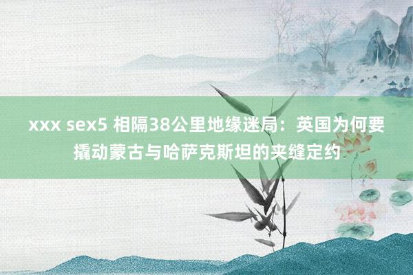 xxx sex5 相隔38公里地缘迷局：英国为何要撬动蒙古与哈萨克斯坦的夹缝定约