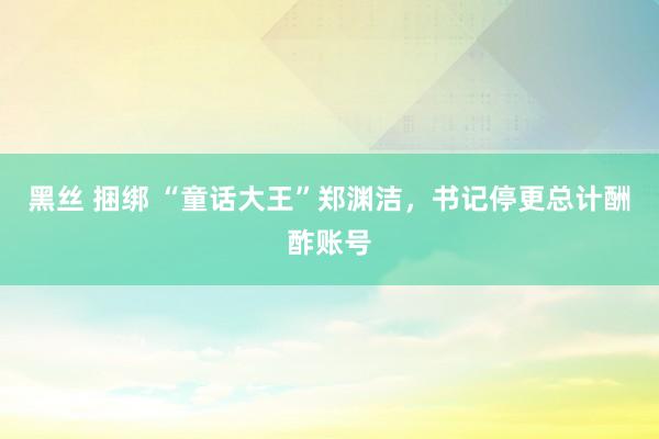 黑丝 捆绑 “童话大王”郑渊洁，书记停更总计酬酢账号