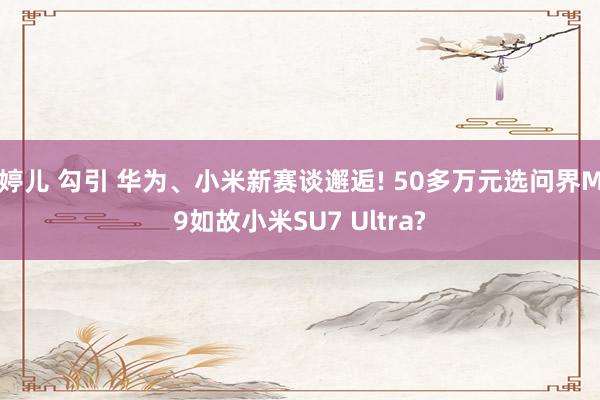 婷儿 勾引 华为、小米新赛谈邂逅! 50多万元选问界M9如故小米SU7 Ultra?