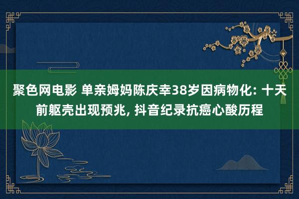 聚色网电影 单亲姆妈陈庆幸38岁因病物化: 十天前躯壳出现预兆, 抖音纪录抗癌心酸历程