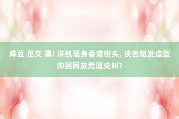 麻豆 足交 爆! 许凯现身香港街头， 淡色短发造型帅到网友荒诞尖叫?