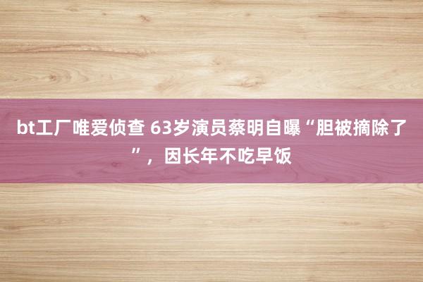 bt工厂唯爱侦查 63岁演员蔡明自曝“胆被摘除了”，因长年不吃早饭