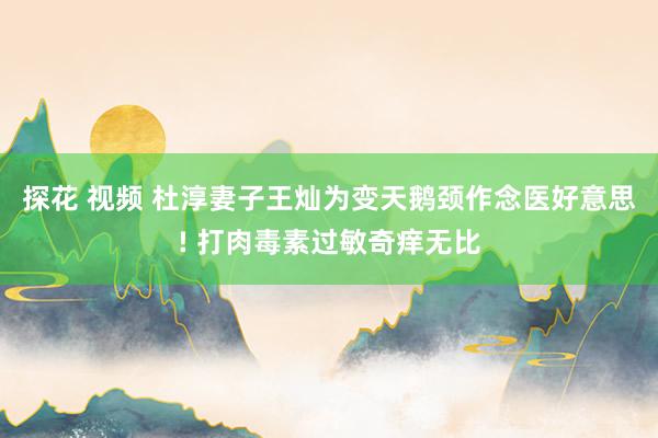 探花 视频 杜淳妻子王灿为变天鹅颈作念医好意思! 打肉毒素过敏奇痒无比