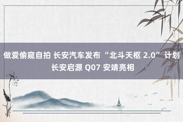 做爱偷窥自拍 长安汽车发布 “北斗天枢 2.0” 计划 长安启源 Q07 安靖亮相