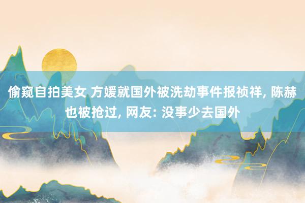 偷窥自拍美女 方媛就国外被洗劫事件报祯祥, 陈赫也被抢过, 网友: 没事少去国外