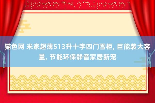 猫色网 米家超薄513升十字四门雪柜, 巨能装大容量, 节能环保静音家居新宠