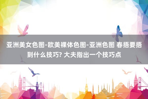 亚洲美女色图-欧美裸体色图-亚洲色图 春捂要捂到什么技巧? 大夫指出一个技巧点