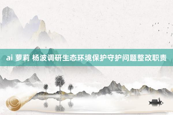 ai 萝莉 杨波调研生态环境保护守护问题整改职责