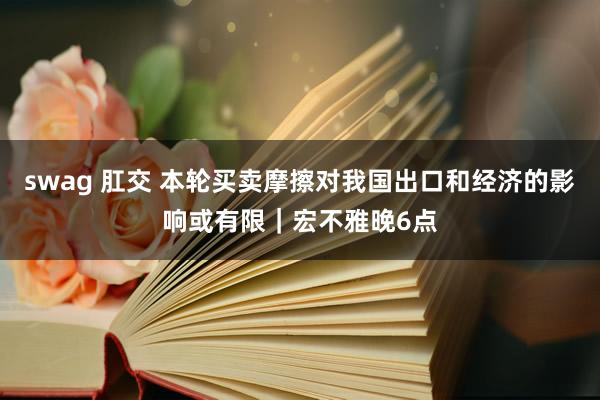 swag 肛交 本轮买卖摩擦对我国出口和经济的影响或有限｜宏不雅晚6点