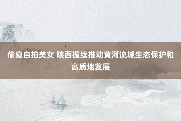 偷窥自拍美女 陕西握续推动黄河流域生态保护和高质地发展