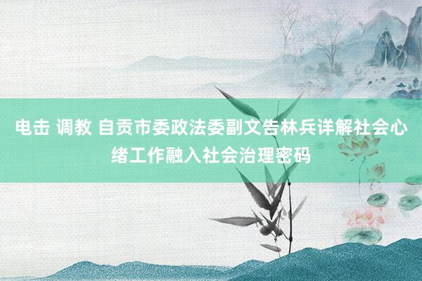 电击 调教 自贡市委政法委副文告林兵详解社会心绪工作融入社会治理密码