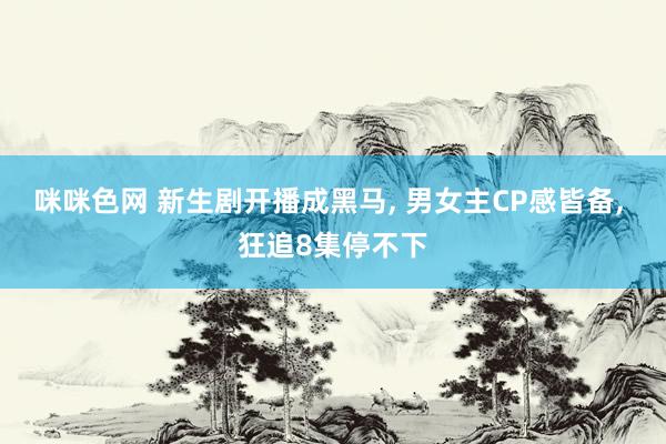 咪咪色网 新生剧开播成黑马， 男女主CP感皆备， 狂追8集停不下
