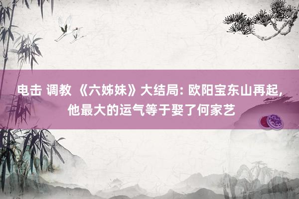 电击 调教 《六姊妹》大结局: 欧阳宝东山再起， 他最大的运气等于娶了何家艺
