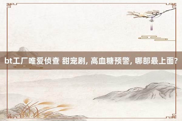 bt工厂唯爱侦查 甜宠剧， 高血糖预警， 哪部最上面?