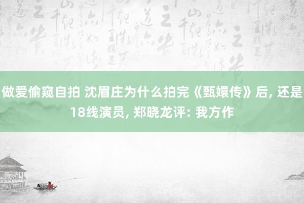 做爱偷窥自拍 沈眉庄为什么拍完《甄嬛传》后, 还是18线演员, 郑晓龙评: 我方作