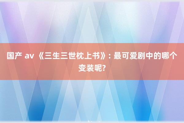 国产 av 《三生三世枕上书》: 最可爱剧中的哪个变装呢?