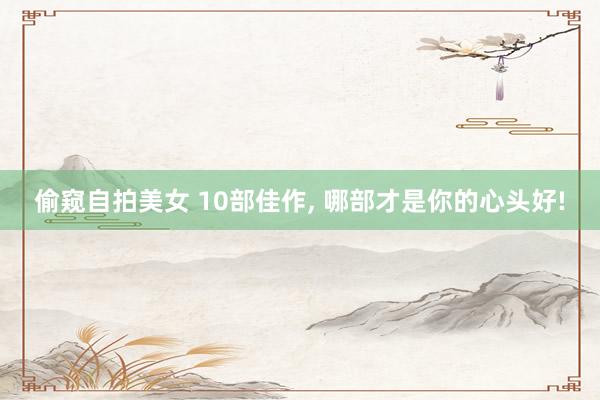 偷窥自拍美女 10部佳作， 哪部才是你的心头好!