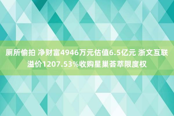 厕所偷拍 净财富4946万元估值6.5亿元 浙文互联溢价1207.53%收购星巢荟萃限度权