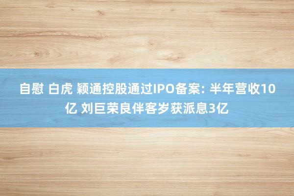 自慰 白虎 颖通控股通过IPO备案: 半年营收10亿 刘巨荣良伴客岁获派息3亿
