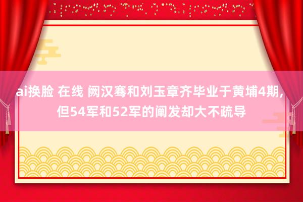 ai换脸 在线 阙汉骞和刘玉章齐毕业于黄埔4期, 但54军和52军的阐发却大不疏导