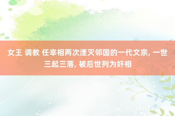 女王 调教 任宰相两次湮灭邻国的一代文宗, 一世三起三落, 被后世列为奸相