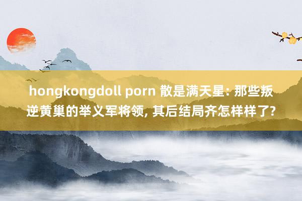 hongkongdoll porn 散是满天星: 那些叛逆黄巢的举义军将领, 其后结局齐怎样样了?
