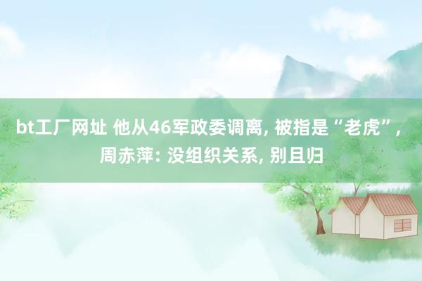 bt工厂网址 他从46军政委调离, 被指是“老虎”, 周赤萍: 没组织关系, 别且归
