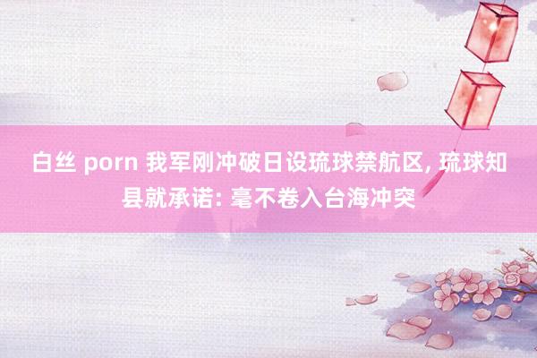 白丝 porn 我军刚冲破日设琉球禁航区, 琉球知县就承诺: 毫不卷入台海冲突