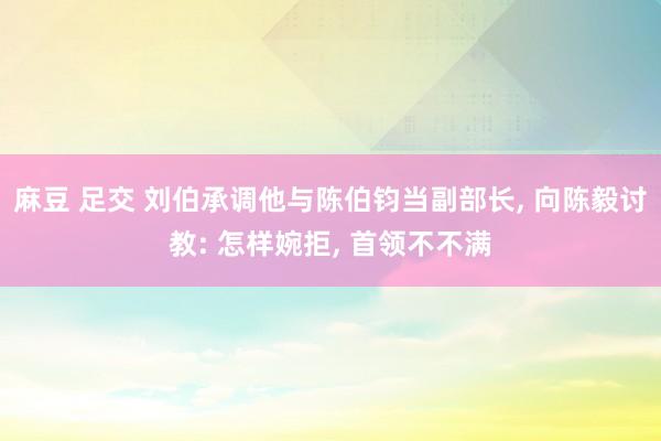麻豆 足交 刘伯承调他与陈伯钧当副部长, 向陈毅讨教: 怎样婉拒, 首领不不满