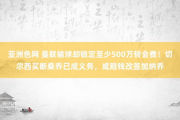亚洲色网 曼联输球却锁定至少500万转会费！切尔西买断桑乔已成义务，或赔钱改签加纳乔