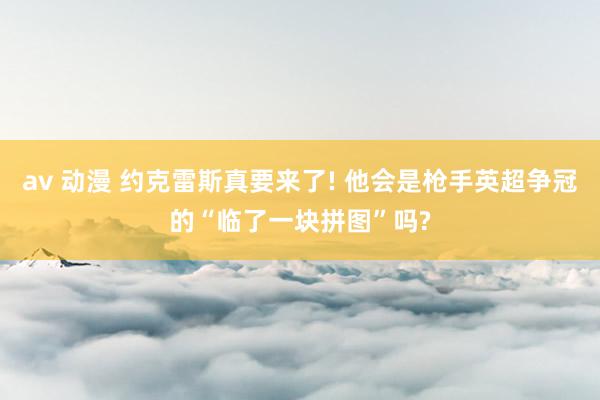 av 动漫 约克雷斯真要来了! 他会是枪手英超争冠的“临了一块拼图”吗?