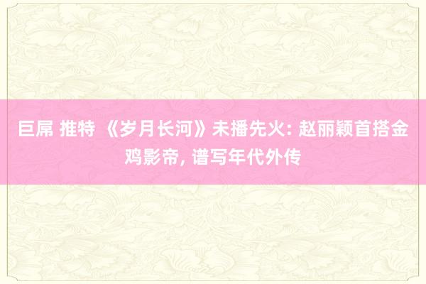 巨屌 推特 《岁月长河》未播先火: 赵丽颖首搭金鸡影帝， 谱写年代外传