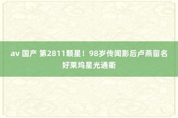 av 国产 第2811颗星！98岁传闻影后卢燕留名好莱坞星光通衢