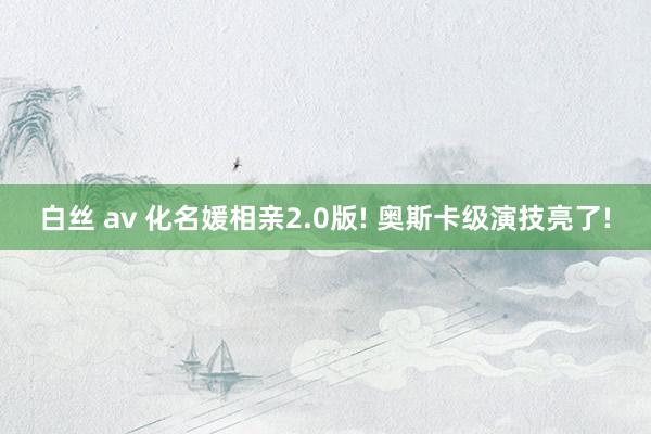 白丝 av 化名媛相亲2.0版! 奥斯卡级演技亮了!