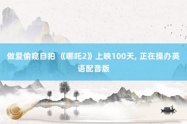 做爱偷窥自拍 《哪吒2》上映100天， 正在操办英语配音版
