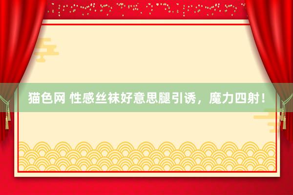 猫色网 性感丝袜好意思腿引诱，魔力四射！