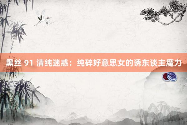 黑丝 91 清纯迷惑：纯碎好意思女的诱东谈主魔力