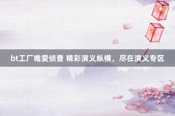 bt工厂唯爱侦查 精彩演义纵横，尽在演义专区