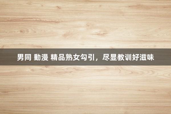 男同 動漫 精品熟女勾引，尽显教训好滋味