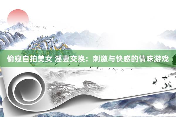 偷窥自拍美女 淫妻交换：刺激与快感的情味游戏