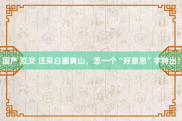 国产 肛交 汪采白画黄山，怎一个“好意思”字特出！