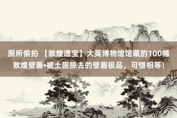 厕所偷拍 【敦煌遗宝】大英博物馆馆藏的100幅敦煌壁画•被土匪掠去的壁画极品，可惜相等！
