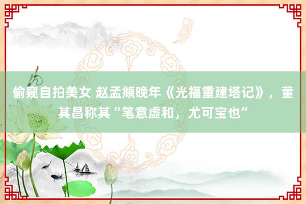 偷窥自拍美女 赵孟頫晚年《光福重建塔记》，董其昌称其“笔意虚和，尤可宝也”