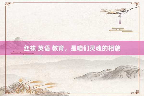 丝袜 英语 教育，是咱们灵魂的相貌