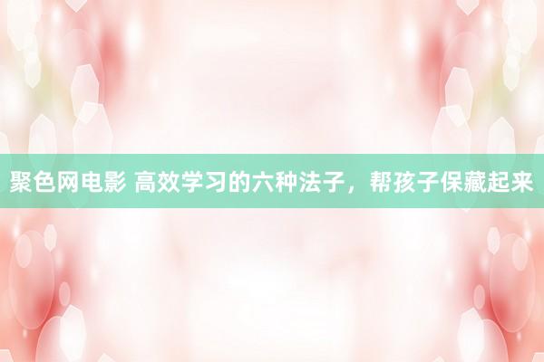 聚色网电影 高效学习的六种法子，帮孩子保藏起来