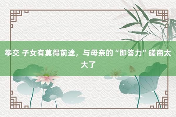 拳交 子女有莫得前途，与母亲的“即答力”磋商太大了