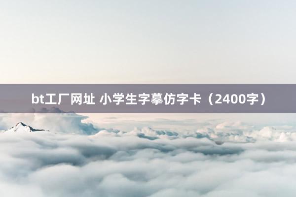 bt工厂网址 小学生字摹仿字卡（2400字）