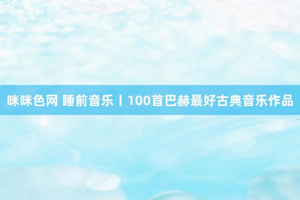 咪咪色网 睡前音乐丨100首巴赫最好古典音乐作品